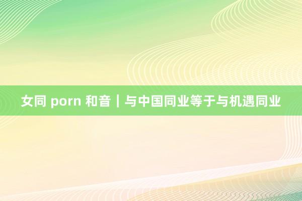 女同 porn 和音｜与中国同业等于与机遇同业