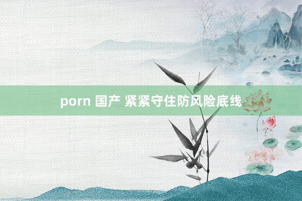 porn 国产 紧紧守住防风险底线