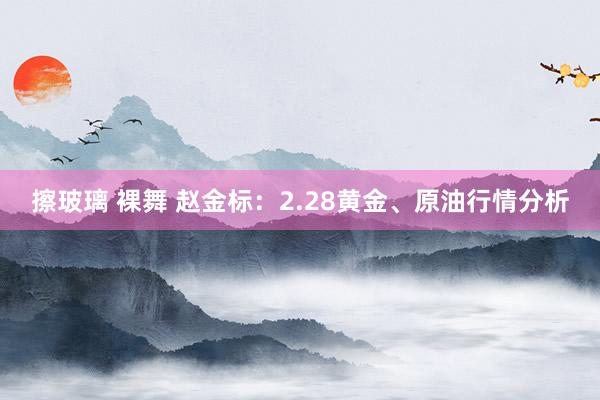 擦玻璃 裸舞 赵金标：2.28黄金、原油行情分析