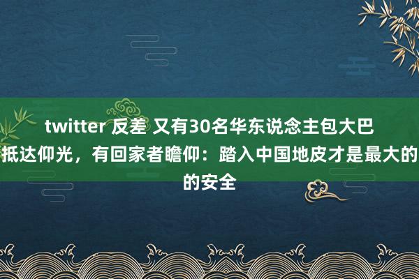 twitter 反差 又有30名华东说念主包大巴凌晨抵达仰光，有回家者瞻仰：踏入中国地皮才是最大的安全