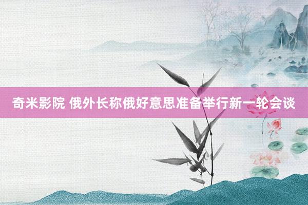 奇米影院 俄外长称俄好意思准备举行新一轮会谈