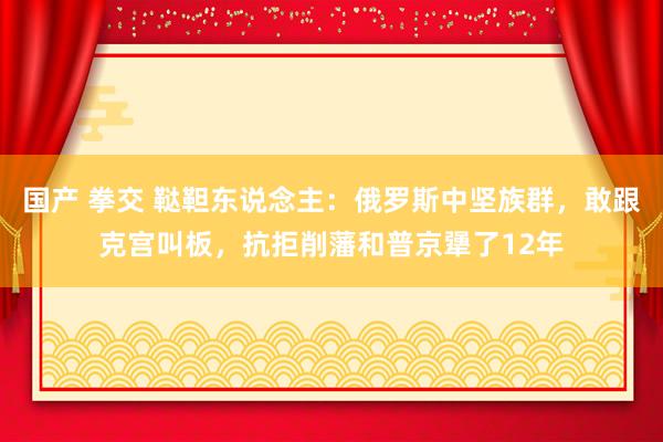 国产 拳交 鞑靼东说念主：俄罗斯中坚族群，敢跟克宫叫板，抗拒削藩和普京犟了12年