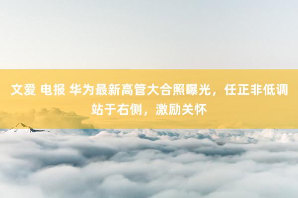 文爱 电报 华为最新高管大合照曝光，任正非低调站于右侧，激励关怀