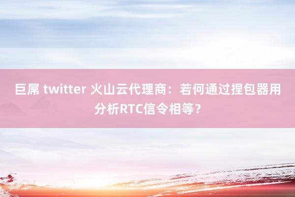 巨屌 twitter 火山云代理商：若何通过捏包器用分析RTC信令相等？