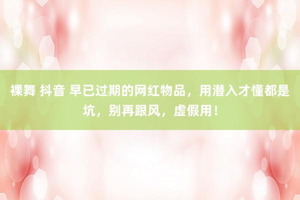 裸舞 抖音 早已过期的网红物品，用潜入才懂都是坑，别再跟风，虚假用！