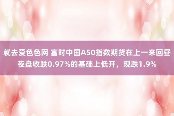 就去爱色色网 富时中国A50指数期货在上一来回昼夜盘收跌0.97%的基础上低开，现跌1.9%