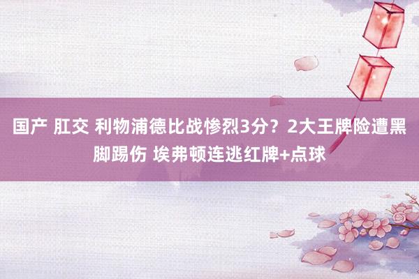 国产 肛交 利物浦德比战惨烈3分？2大王牌险遭黑脚踢伤 埃弗顿连逃红牌+点球