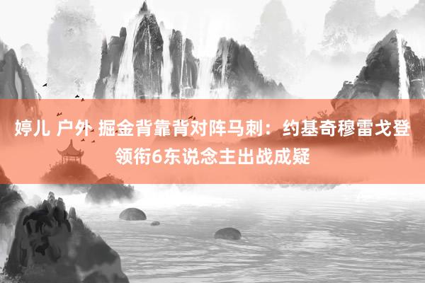 婷儿 户外 掘金背靠背对阵马刺：约基奇穆雷戈登领衔6东说念主出战成疑