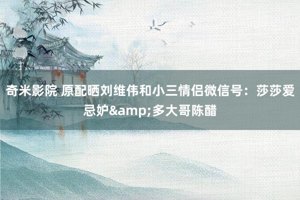 奇米影院 原配晒刘维伟和小三情侣微信号：莎莎爱忌妒&多大哥陈醋