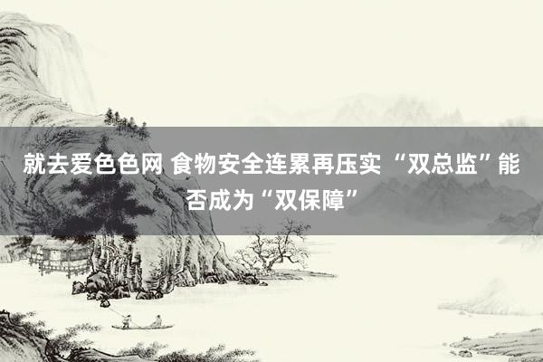 就去爱色色网 食物安全连累再压实 “双总监”能否成为“双保障”