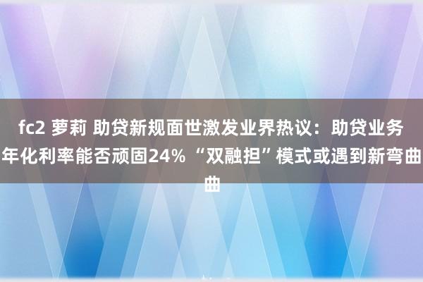fc2 萝莉 助贷新规面世激发业界热议：助贷业务年化利率能否顽固24% “双融担”模式或遇到新弯曲