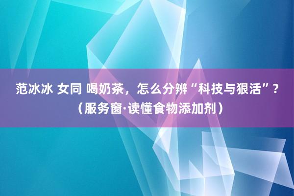 范冰冰 女同 喝奶茶，怎么分辨“科技与狠活”？（服务窗·读懂食物添加剂）