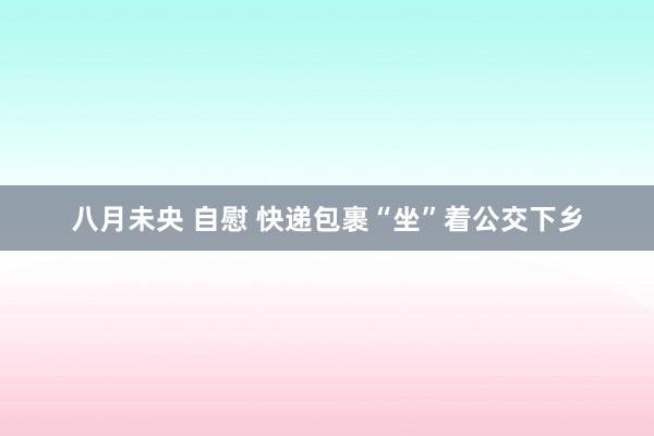 八月未央 自慰 快递包裹“坐”着公交下乡