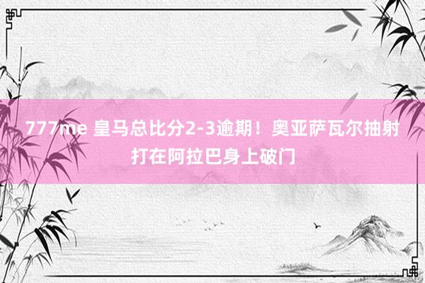 777me 皇马总比分2-3逾期！奥亚萨瓦尔抽射打在阿拉巴身上破门