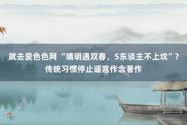 就去爱色色网 “晴明遇双春，5东谈主不上坟”？传统习惯停止谣言作念著作