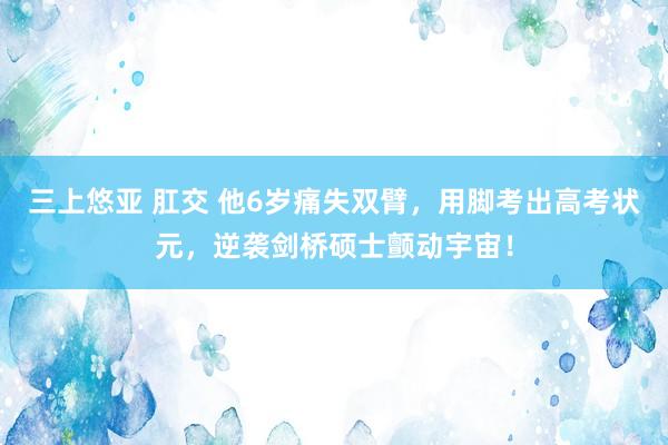 三上悠亚 肛交 他6岁痛失双臂，用脚考出高考状元，逆袭剑桥硕士颤动宇宙！