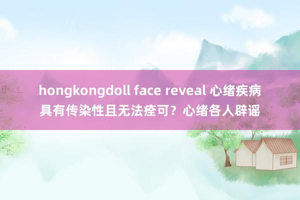 hongkongdoll face reveal 心绪疾病具有传染性且无法痊可？心绪各人辟谣