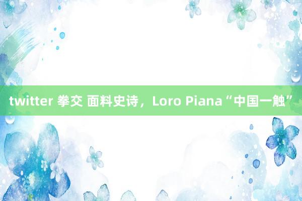 twitter 拳交 面料史诗，Loro Piana“中国一触”