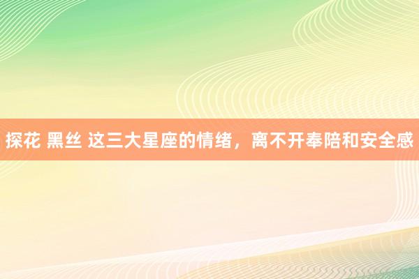 探花 黑丝 这三大星座的情绪，离不开奉陪和安全感