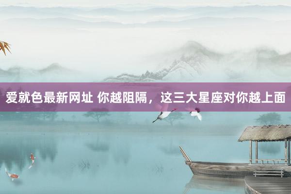 爱就色最新网址 你越阻隔，这三大星座对你越上面