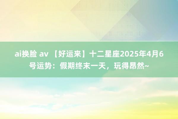 ai换脸 av 【好运来】十二星座2025年4月6号运势：假期终末一天，玩得昂然~