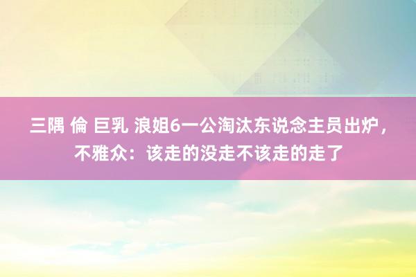 三隅 倫 巨乳 浪姐6一公淘汰东说念主员出炉，不雅众：该走的没走不该走的走了