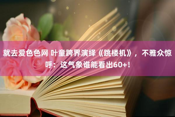就去爱色色网 叶童跨界演绎《跳楼机》，不雅众惊呼：这气象谁能看出60+！