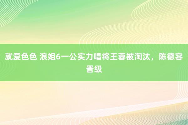 就爱色色 浪姐6一公实力唱将王蓉被淘汰，陈德容晋级