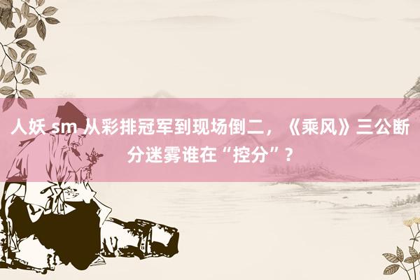 人妖 sm 从彩排冠军到现场倒二，《乘风》三公断分迷雾谁在“控分”？