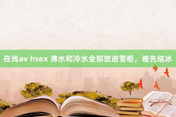 在线av hsex 沸水和冷水全部放进雪柜，谁先结冰