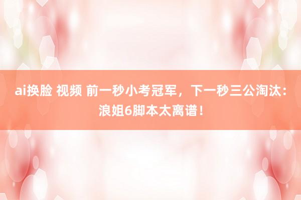 ai换脸 视频 前一秒小考冠军，下一秒三公淘汰：浪姐6脚本太离谱！
