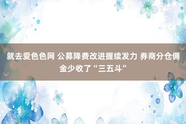 就去爱色色网 公募降费改进握续发力 券商分仓佣金少收了“三五斗”