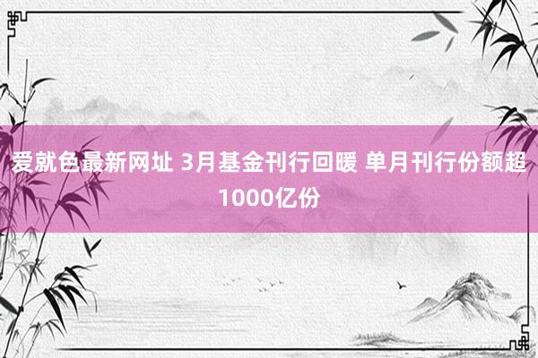 爱就色最新网址 3月基金刊行回暖 单月刊行份额超1000亿份