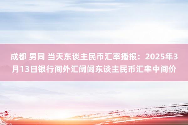 成都 男同 当天东谈主民币汇率播报：2025年3月13日银行间外汇阛阓东谈主民币汇率中间价