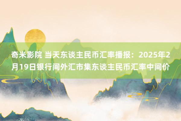 奇米影院 当天东谈主民币汇率播报：2025年2月19日银行间外汇市集东谈主民币汇率中间价