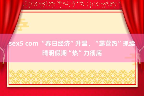 sex5 com “春日经济”升温、“露营热”抓续 晴明假期“热”力彻底