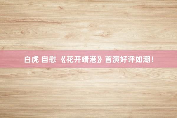 白虎 自慰 《花开靖港》首演好评如潮！