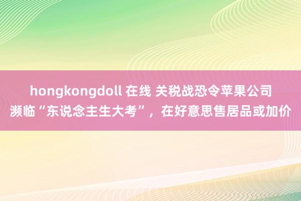 hongkongdoll 在线 关税战恐令苹果公司濒临“东说念主生大考”，在好意思售居品或加价