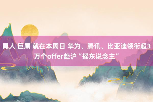 黑人 巨屌 就在本周日 华为、腾讯、比亚迪领衔超3万个offer赴沪“摇东说念主”