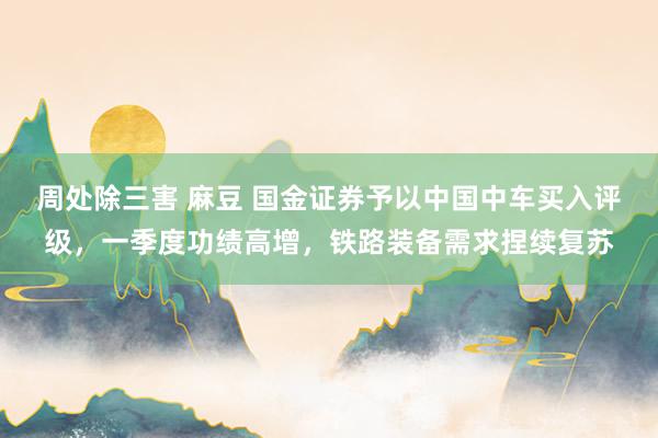 周处除三害 麻豆 国金证券予以中国中车买入评级，一季度功绩高增，铁路装备需求捏续复苏