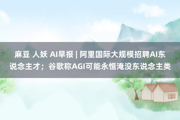 麻豆 人妖 AI早报 | 阿里国际大规模招聘AI东说念主才；谷歌称AGI可能永恒淹没东说念主类