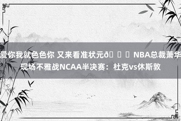 爱你我就色色你 又来看准状元👀NBA总裁萧华现场不雅战NCAA半决赛：杜克vs休斯敦