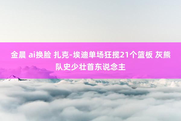 金晨 ai换脸 扎克-埃迪单场狂揽21个篮板 灰熊队史少壮首东说念主