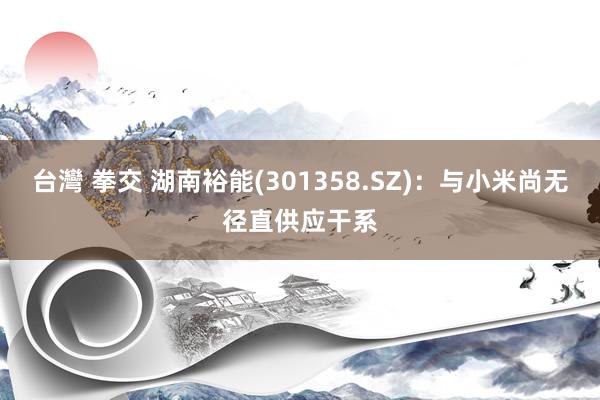 台灣 拳交 湖南裕能(301358.SZ)：与小米尚无径直供应干系