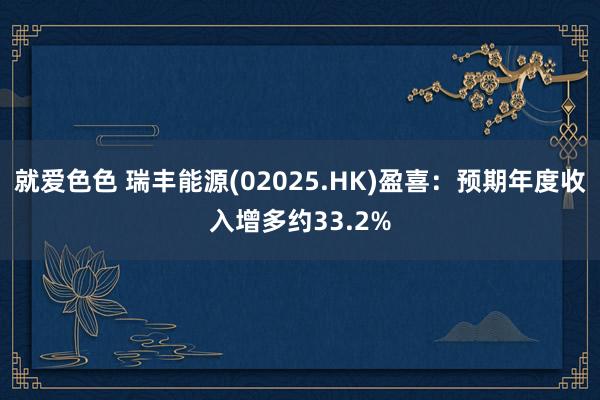 就爱色色 瑞丰能源(02025.HK)盈喜：预期年度收入增多约33.2%