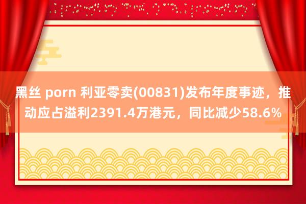 黑丝 porn 利亚零卖(00831)发布年度事迹，推动应占溢利2391.4万港元，同比减少58.6%