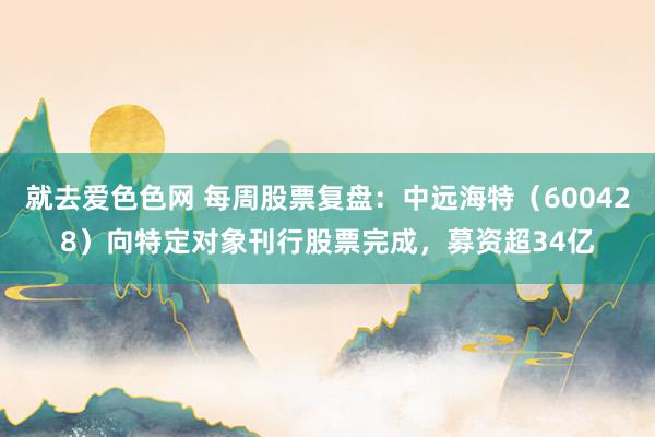就去爱色色网 每周股票复盘：中远海特（600428）向特定对象刊行股票完成，募资超34亿