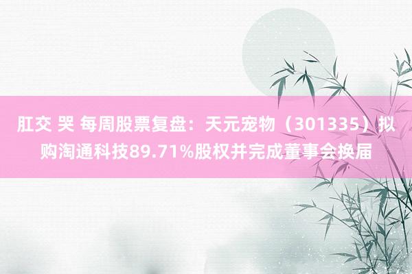 肛交 哭 每周股票复盘：天元宠物（301335）拟购淘通科技89.71%股权并完成董事会换届