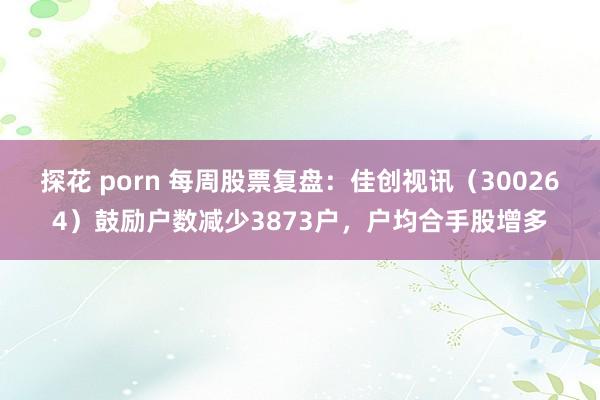 探花 porn 每周股票复盘：佳创视讯（300264）鼓励户数减少3873户，户均合手股增多
