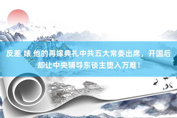 反差 婊 他的再嫁典礼中共五大常委出席，开国后却让中央辅导东谈主堕入万难！